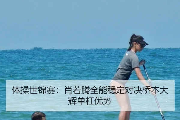 体操世锦赛：肖若腾全能稳定对决桥本大辉单杠优势