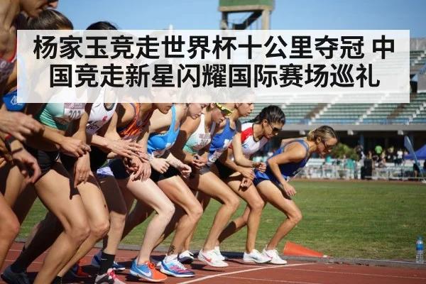 杨家玉竞走世界杯十公里夺冠 中国竞走新星闪耀国际赛场巡礼
